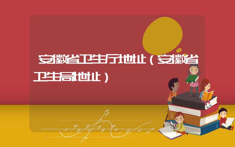 安徽省卫生厅地址（安徽省卫生局地址）