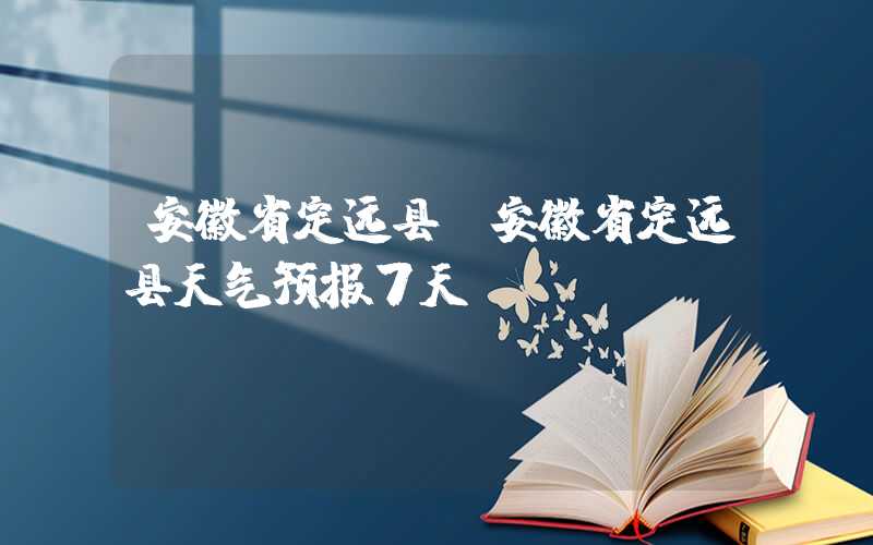 安徽省定远县（安徽省定远县天气预报7天）