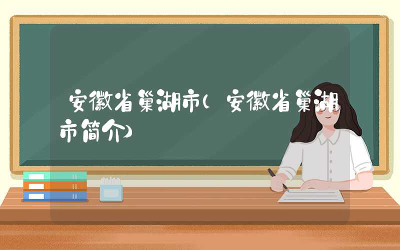 安徽省巢湖市(安徽省巢湖市简介)