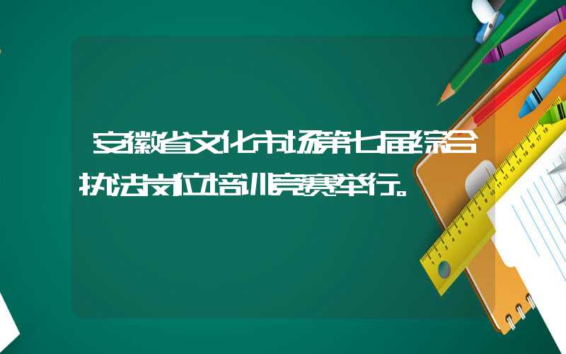 安徽省文化市场第七届综合执法岗位培训竞赛举行。