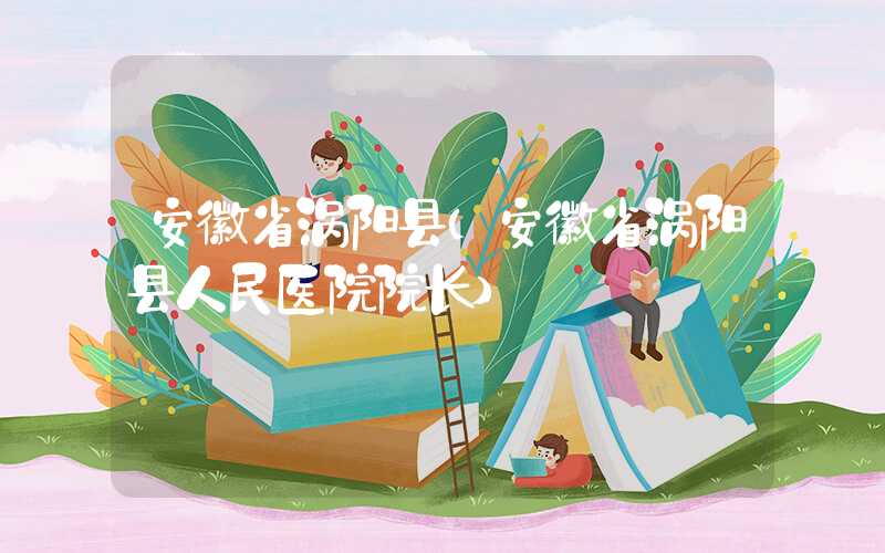 安徽省涡阳县（安徽省涡阳县人民医院院长）