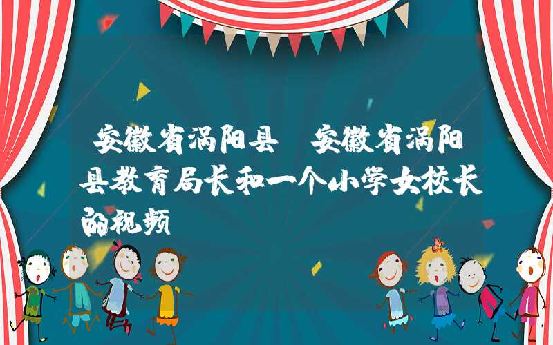 安徽省涡阳县（安徽省涡阳县教育局长和一个小学女校长的视频）