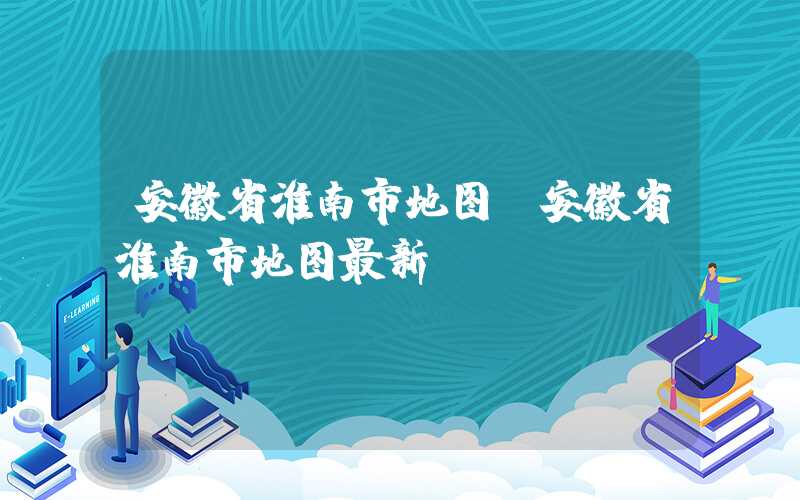 安徽省淮南市地图（安徽省淮南市地图最新）
