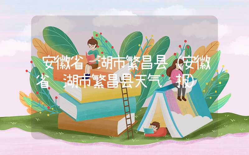 安徽省芜湖市繁昌县（安徽省芜湖市繁昌县天气预报）