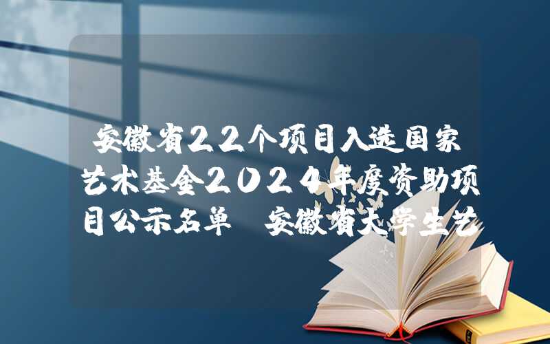安徽省22个项目入选国家艺术基金2024年度资助项目公示名单（安徽省大学生艺术展演获奖名单）
