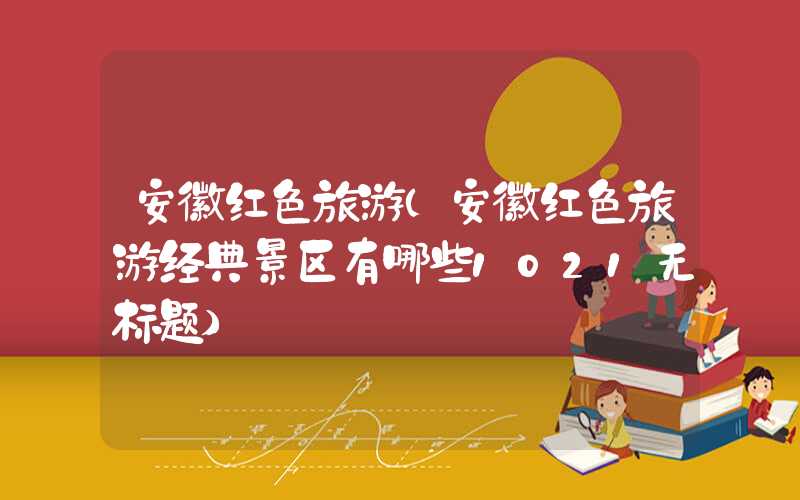 安徽红色旅游（安徽红色旅游经典景区有哪些1021无标题）
