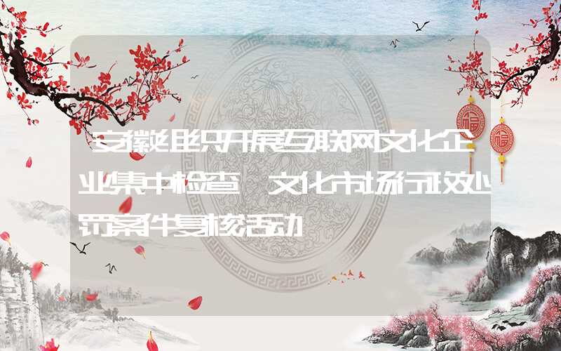 安徽组织开展互联网文化企业集中检查暨文化市场行政处罚案件复核活动
