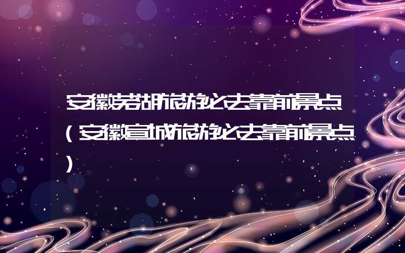 安徽芜湖旅游必去靠前景点（安徽宣城旅游必去靠前景点）
