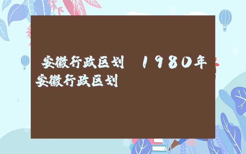 安徽行政区划（1980年安徽行政区划）