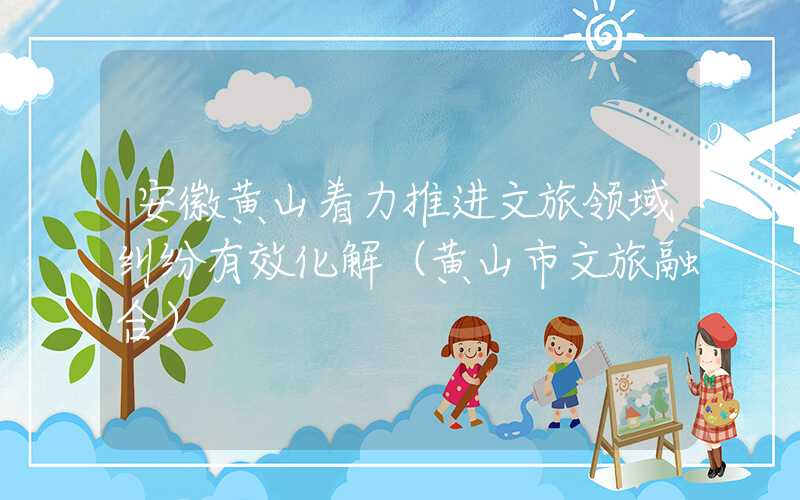 安徽黄山着力推进文旅领域纠纷有效化解（黄山市文旅融合）