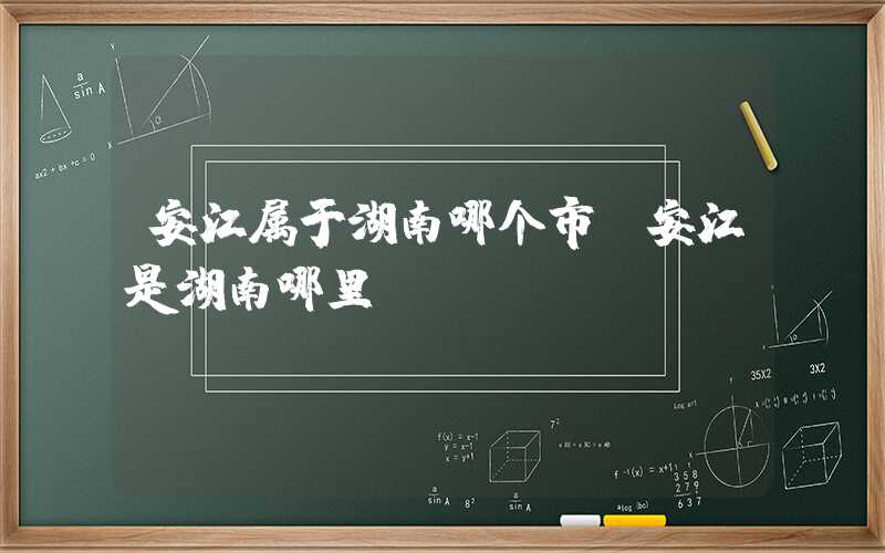 安江属于湖南哪个市（安江是湖南哪里）