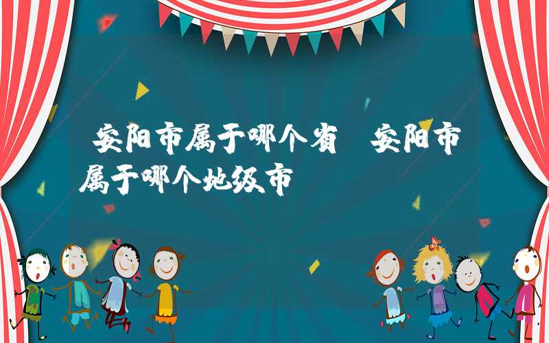 安阳市属于哪个省（安阳市属于哪个地级市）
