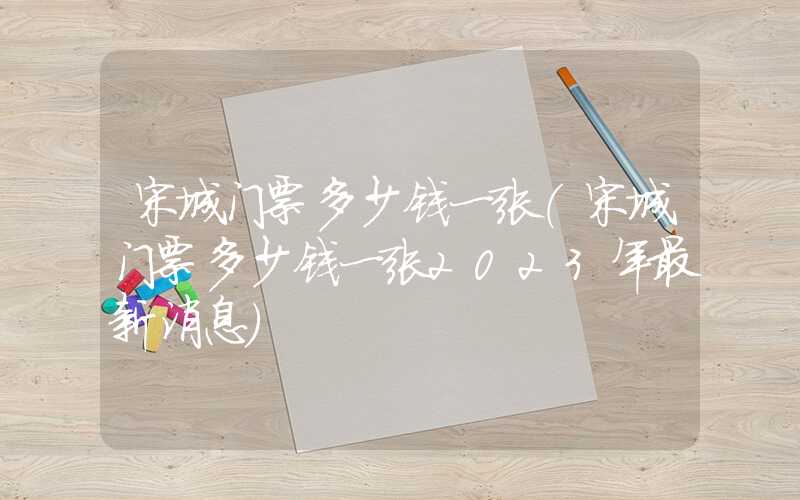 宋城门票多少钱一张（宋城门票多少钱一张2023年最新消息）