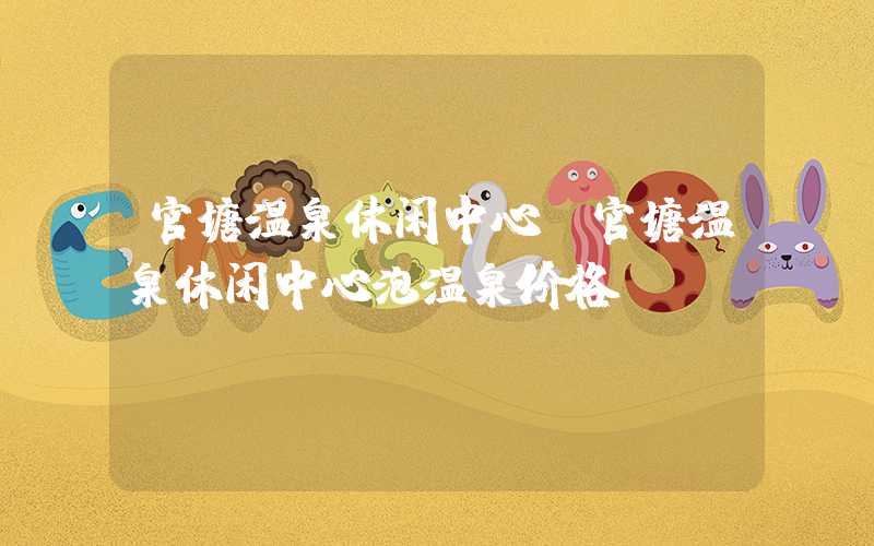 官塘温泉休闲中心（官塘温泉休闲中心泡温泉价格）