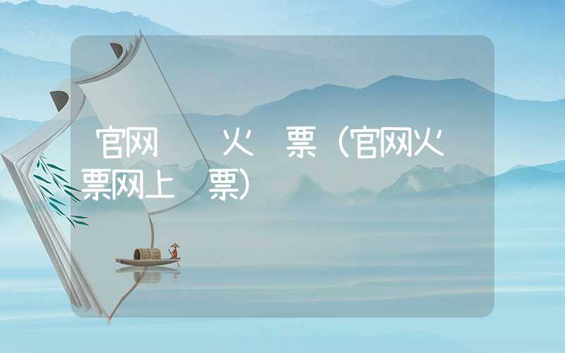 官网预订火车票（官网火车票网上订票）
