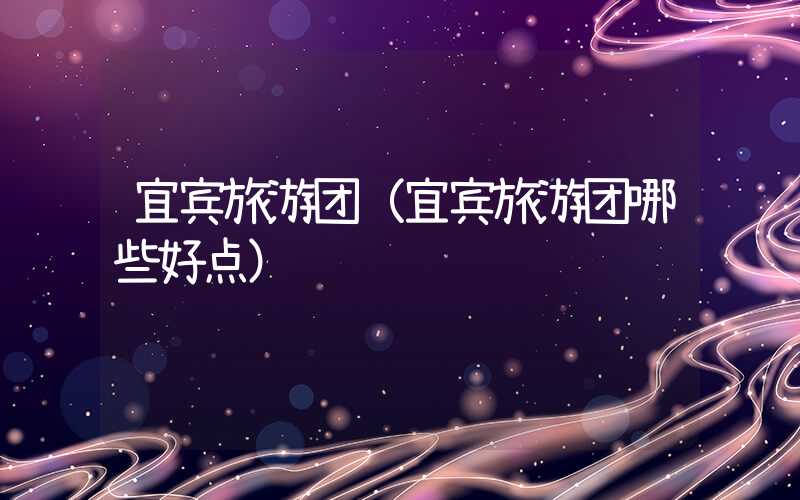 宜宾旅游团(宜宾旅游团哪些好点)