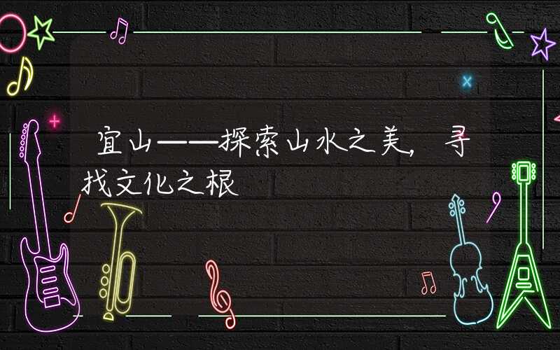 宜山——探索山水之美,寻找文化之根