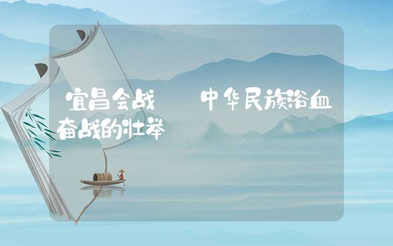 宜昌会战: 中华民族浴血奋战的壮举