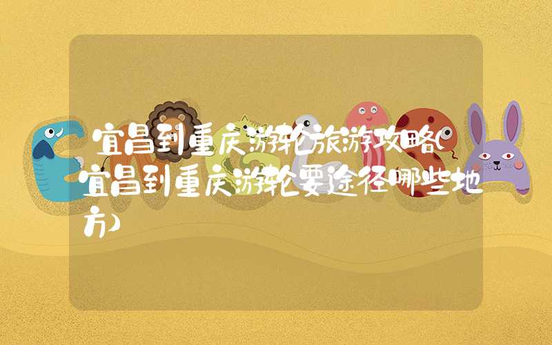 宜昌到重庆游轮旅游攻略（宜昌到重庆游轮要途径哪些地方）