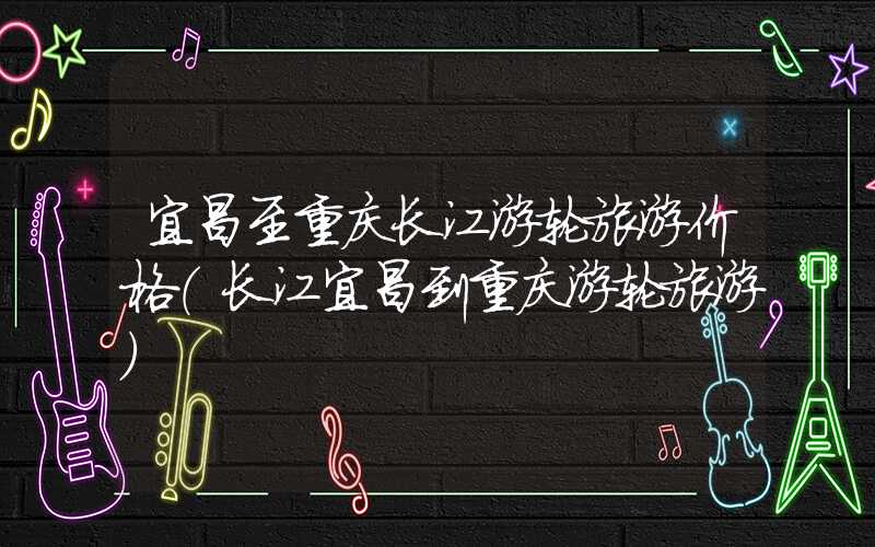 宜昌至重庆长江游轮旅游价格（长江宜昌到重庆游轮旅游）