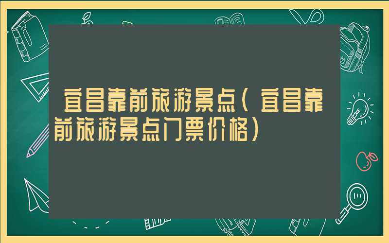 宜昌靠前旅游景点(宜昌靠前旅游景点门票价格)