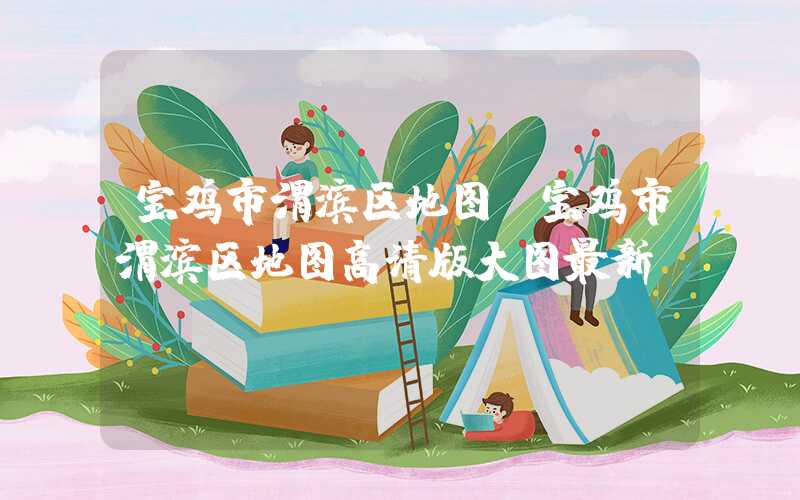 宝鸡市渭滨区地图（宝鸡市渭滨区地图高清版大图最新）
