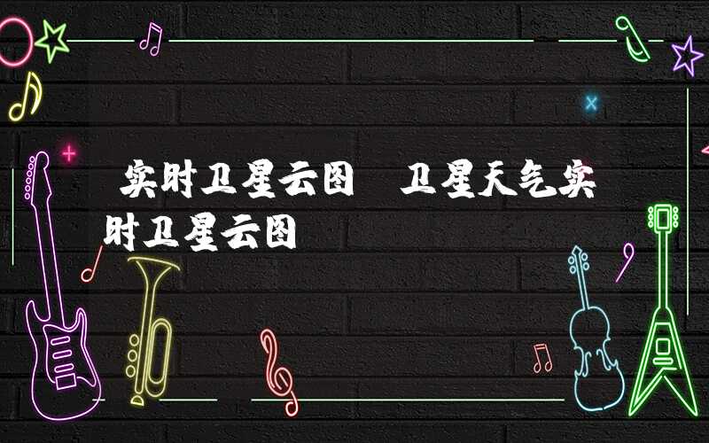 实时卫星云图（卫星天气实时卫星云图）