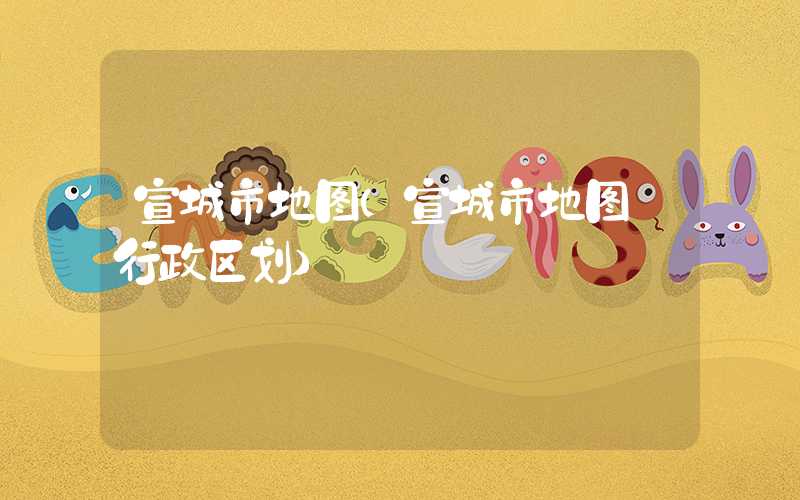 宣城市地图（宣城市地图 行政区划）