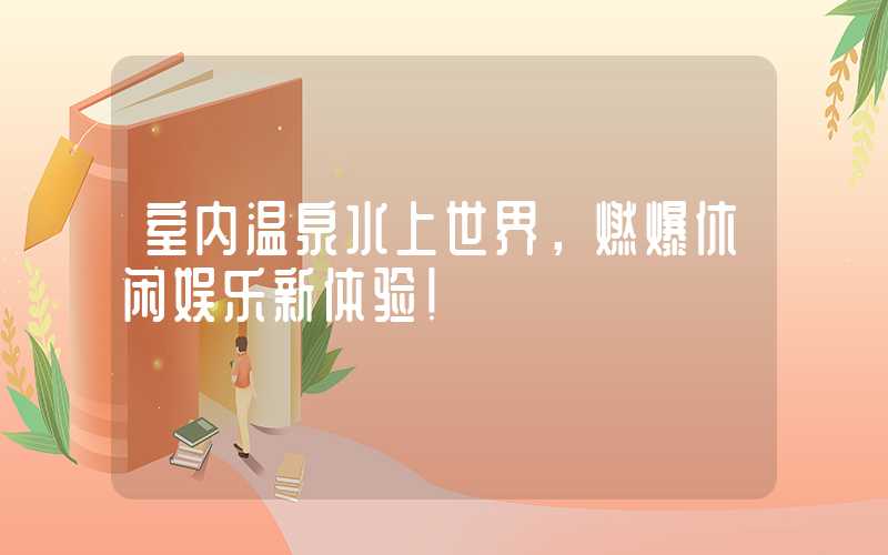 室内温泉水上世界，燃爆休闲娱乐新体验！