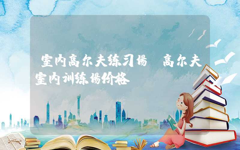 室内高尔夫练习场(高尔夫室内训练场价格)