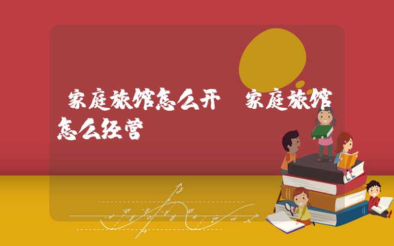 家庭旅馆怎么开（家庭旅馆怎么经营）