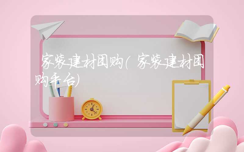 家装建材团购（家装建材团购平台）