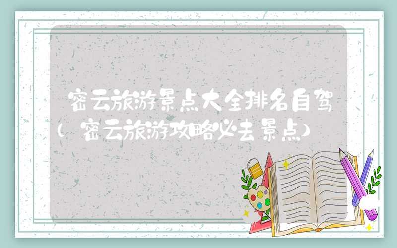 密云旅游景点大全排名自驾(密云旅游攻略必去景点)