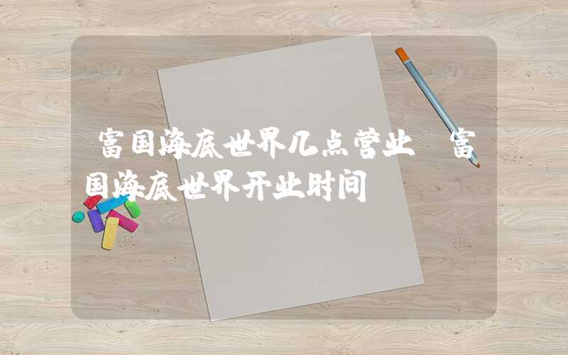 富国海底世界几点营业（富国海底世界开业时间）