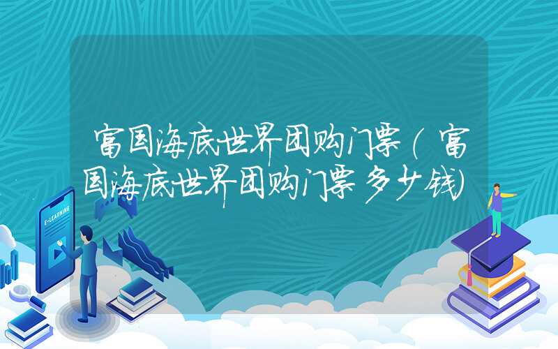 富国海底世界团购门票（富国海底世界团购门票多少钱）