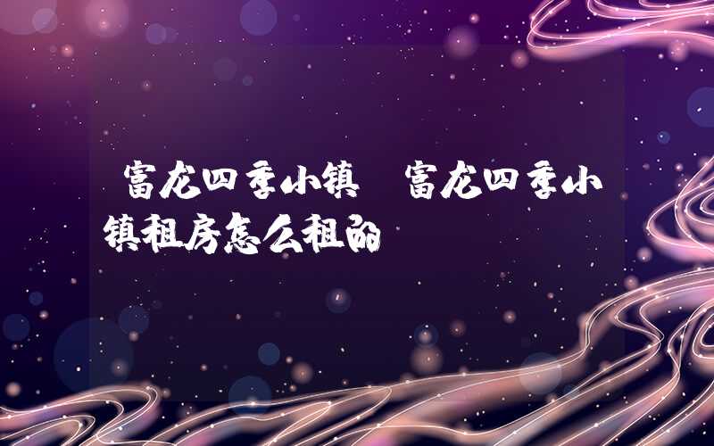 富龙四季小镇（富龙四季小镇租房怎么租的）