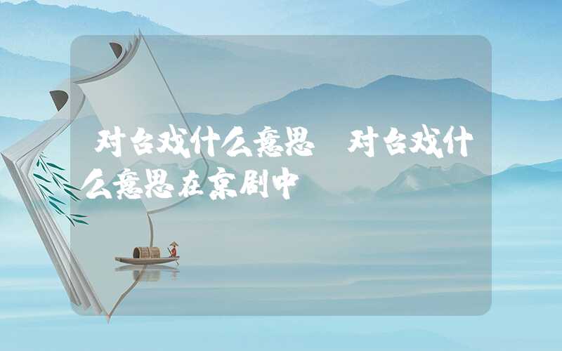 对台戏什么意思（对台戏什么意思在京剧中）