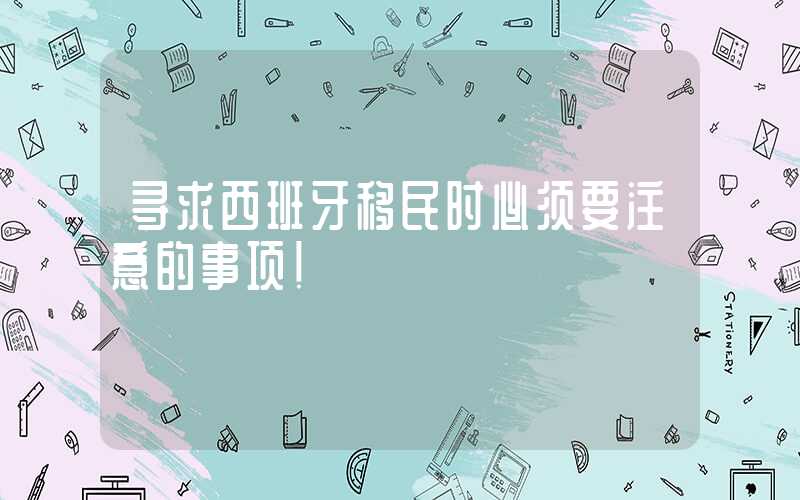寻求西班牙移民时必须要注意的事项！