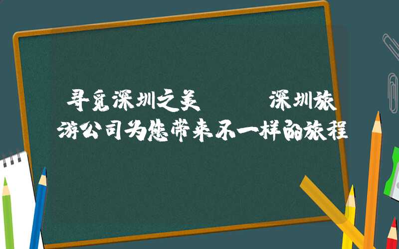 寻觅深圳之美 — 深圳旅游公司为您带来不一样的旅程