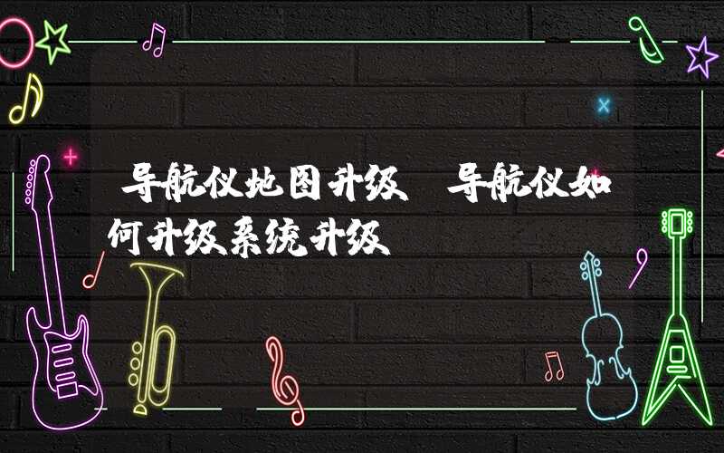 导航仪地图升级（导航仪如何升级系统升级）