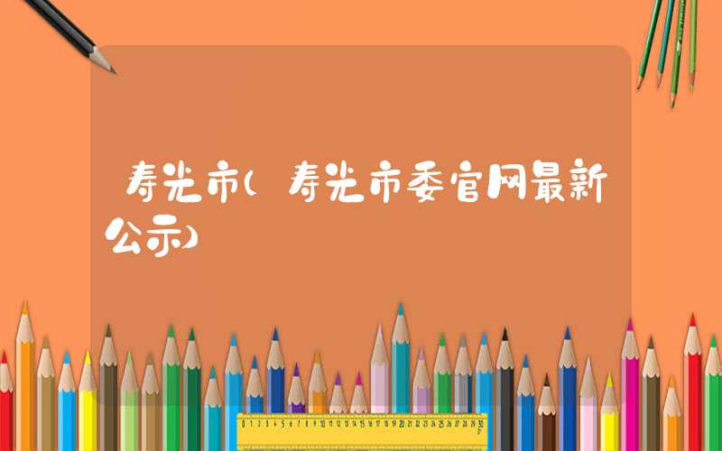 寿光市(寿光市委官网最新公示)