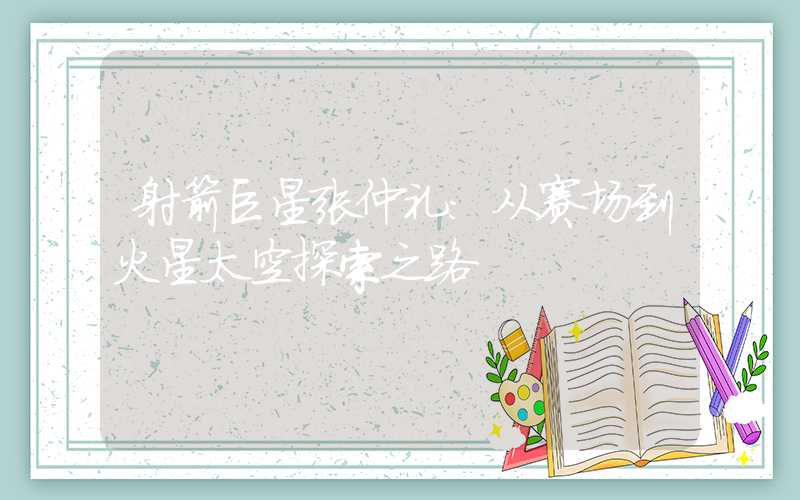 射箭巨星张仲礼:从赛场到火星太空探索之路