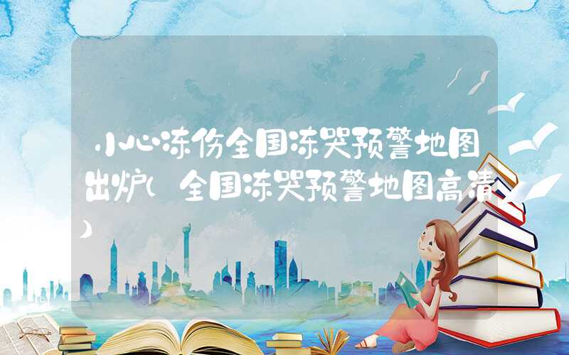 小心冻伤全国冻哭预警地图出炉（全国冻哭预警地图高清）