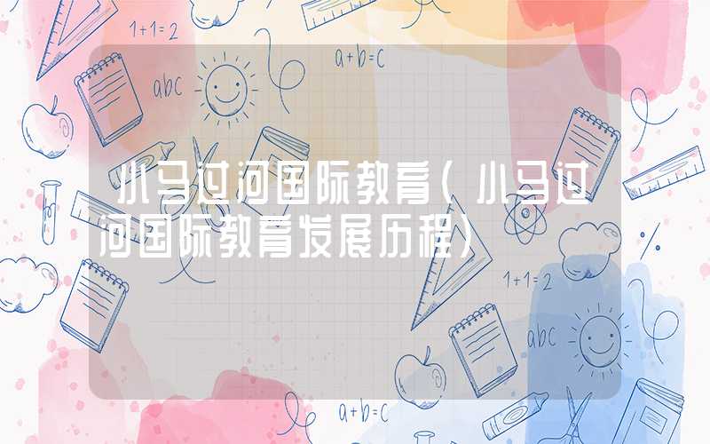 小马过河国际教育（小马过河国际教育发展历程）