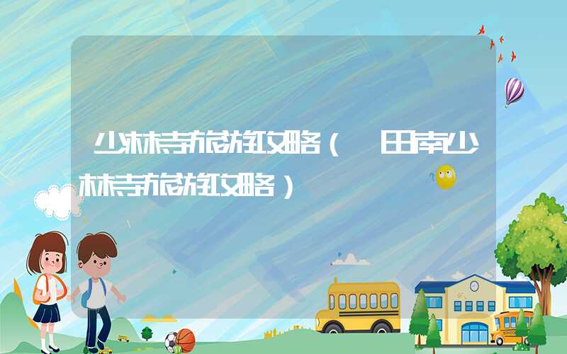少林寺旅游攻略(莆田南少林寺旅游攻略)