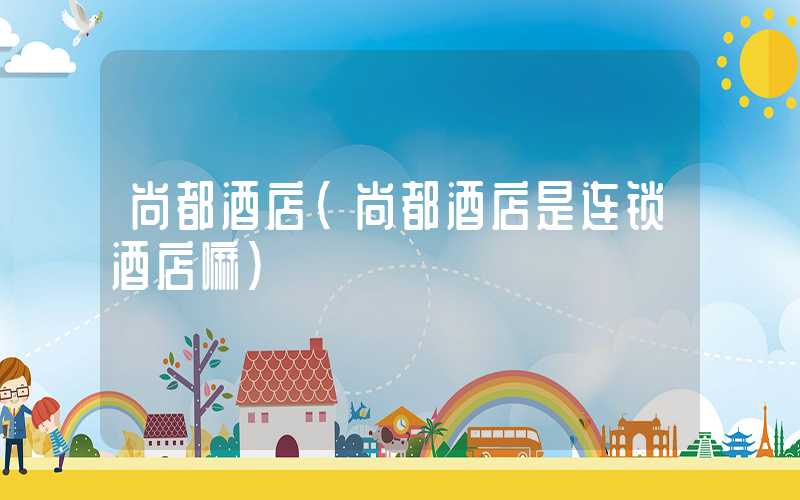 尚都酒店(尚都酒店是连锁酒店嘛)