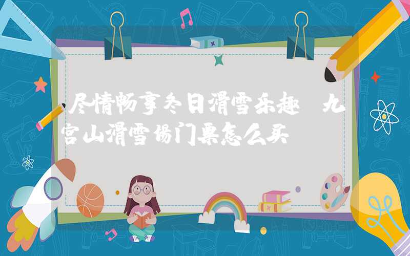 尽情畅享冬日滑雪乐趣，九宫山滑雪场门票怎么买？