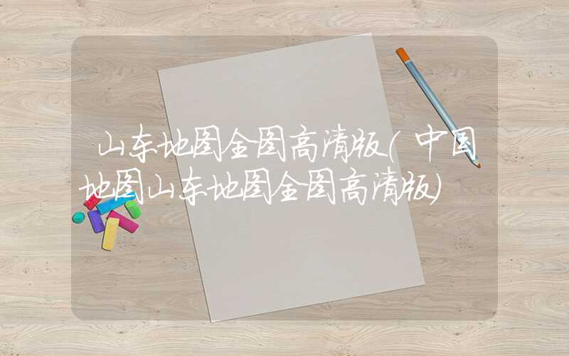 山东地图全图高清版（中国地图山东地图全图高清版）
