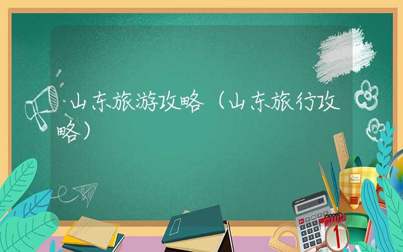 山东旅游攻略(山东旅行攻略)