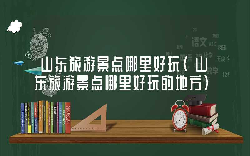 山东旅游景点哪里好玩（山东旅游景点哪里好玩的地方）